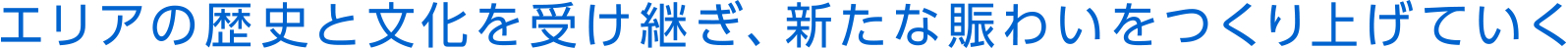 エリアの歴史と文化を受け継ぎ、新たな賑わいをつくりあげていく