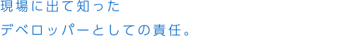 現場に出て知ったデベロッパーとしての責任。