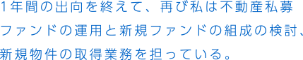 1年間の出向を終えて、再び私は不動産私募ファンドの運用と新規ファンドの組成の検討、新規物件の取得業務を担っている。