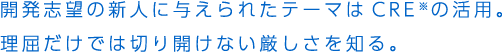 開発志望の新人に与えられたテーマはCRE※の活用。理屈だけでは切り開けない厳しさを知る。