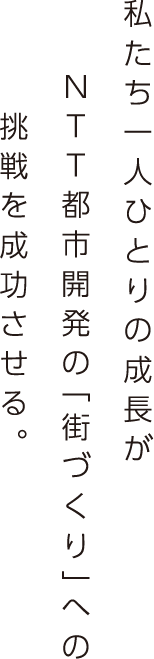 私たち一人ひとりの成長がNTT都市開発の「街づくり」への挑戦を成功させる。 