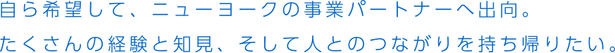 自ら希望して、ニューヨークの事業パートナーへ出向。たくさんの経験と知見、そして人とのつながりを持ち帰りたい。