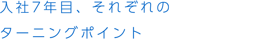 入社7年目、それぞれのターニングポイント