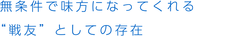 無条件で味方になってくれる“戦友”としての存在