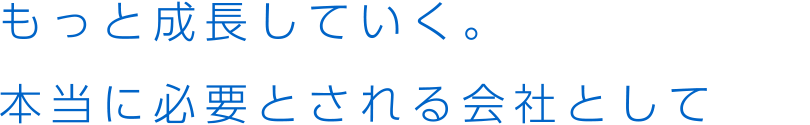 もっと成長していく。本当に必要とされる会社として