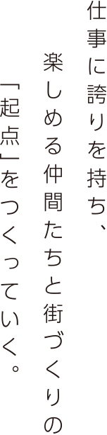 仕事に誇りを持ち、楽しめる仲間たちと街づくりの「起点」をつくっていく。