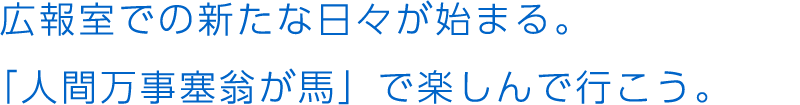 広報室での新たな日々が始まる。「人間万事塞翁が馬」で楽しんで行こう。