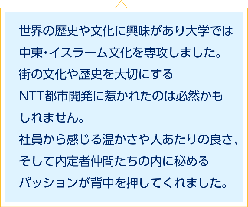 世界の歴史や文化に興味があり大学では中東・イスラーム文化を専攻しました。街の文化や歴史を大切にするNTT都市開発に惹かれたのは必然かもしれません。社員から感じる温かさや人あたりの良さ、そして内定者仲間たちの内に秘めるパッションが背中を押してくれました。