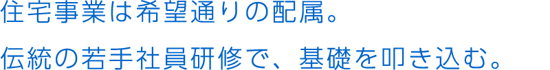 住宅事業は希望通りの配属。伝統の若手社員研修で、基礎を叩き込む。