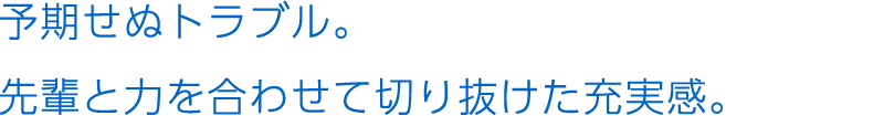 予期せぬトラブル。先輩と力を合わせて切り抜けた充実感。