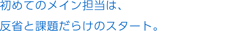 初めてのメイン担当は、反省と課題だらけのスタート。