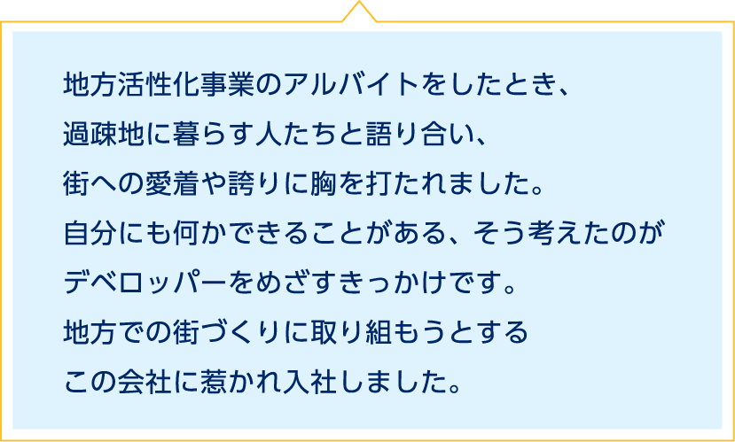 地方活性化事業のアルバイトをしたとき、過疎地に暮らす人たちと語り合い、街への愛着や誇りに胸を打たれました。自分にも何かできることがある、そう考えたのがデベロッパーをめざすきっかけです。地方での街づくりに取り組もうとするこの会社に惹かれ入社しました。