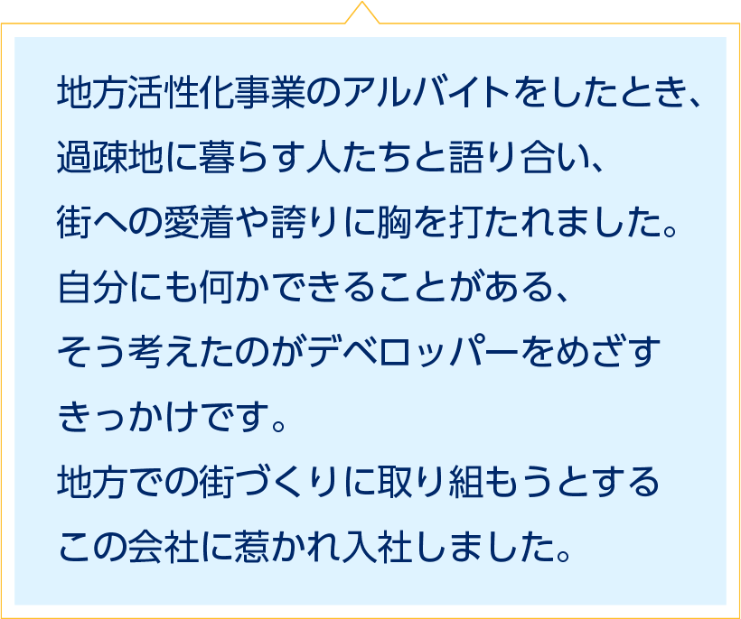 地方活性化事業のアルバイトをしたとき、過疎地に暮らす人たちと語り合い、街への愛着や誇りに胸を打たれました。自分にも何かできることがある、そう考えたのがデベロッパーをめざすきっかけです。地方での街づくりに取り組もうとするこの会社に惹かれ入社しました。