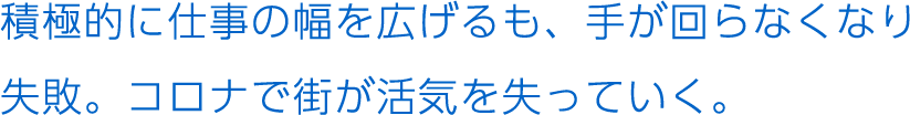 積極的に仕事の幅を広げるも、手が回らなくなり失敗。コロナで街が活気を失っていく。