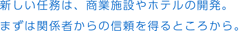 新しい任務は、商業施設やホテルの開発。まずは関係者からの信頼を得るところから。