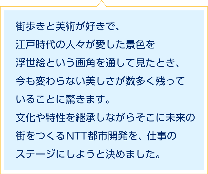 街歩きと美術が好きで、江戸時代の人々が愛した景色を浮世絵という画角を通して見たとき、今も変わらない美しさが数多く残っていることに驚きます。文化や特性を継承しながらそこに未来の街をつくるNTT都市開発を、仕事のステージにしようと決めました。