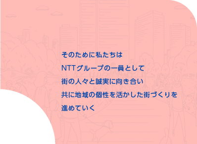 そのために私たちはNTTグループの一員として街の人々と誠実に向き合い共ににぎわいのある街を育てていく