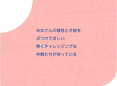 みなさんの個性と才能をぶつけてほしい熱くチャレンジングな仲間たちが待っている