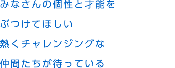 みなさんの個性と才能をぶつけてほしい熱くチャレンジングな仲間たちが待っている