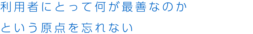 利用者にとって何が最善なのかという原点を忘れない