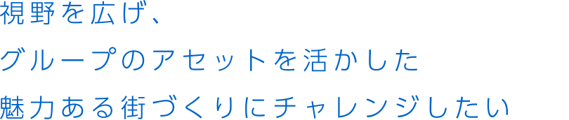 視野を広げ、グループのアセットを活かした魅力ある街づくりにチャレンジしたい