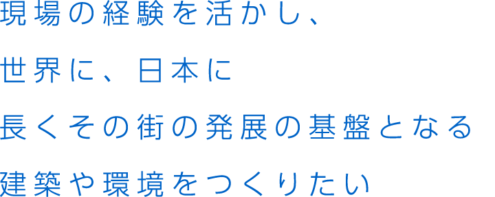 現場の経験を活かし、世界に、日本に長くその街の発展の基盤となる建築や環境をつくりたい