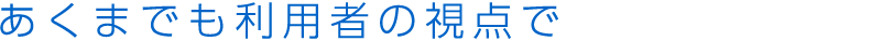 あくまでも利用者の視点で 