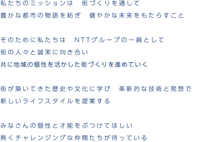 みなさんの個性と才能をぶつけてほしい熱くチャレンジングな仲間たちが待っている。2019年より新たな街づくり推進体制が発足し、地域の皆様から選ばれ信頼される街づくりのパートナーをめざします。これからさらに飛躍していくためには、社員一人ひとりの成長が必要不可欠。会社設立以来大切にしてきた自由でチャレンジングな風土と、それをバックアップする組織や制度を整え、当社のめざす街づくりを推進できる人材となるよう、個々の成長をサポートします。